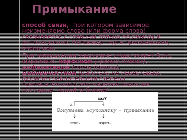 Примыкание способ связи, при котором зависимое неизменяемо слово (или форма слова) связывается с главным только по смыслу и интонационно. Например: идти прихрамывая, очень рад. При примыкании зависимое слово может быть выражено: наречием  (громко плачет), инфинитивом (готов помочь), деепричастием  (работать не переставая), формой сравнительной степени прилагательного или наречия (мальчик постарше, подойти ближе) 