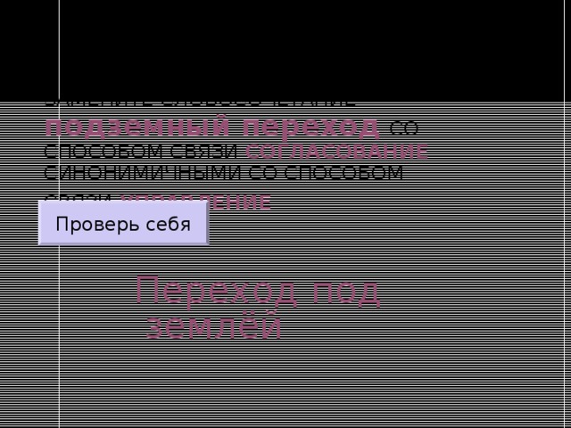 ЗАМЕНИТЕ СЛОВОСОЧЕТАНИЕ  подземный переход  СО СПОСОБОМ СВЯЗИ СОГЛАСОВАНИЕ СИНОНИМИЧНЫМИ СО СПОСОБОМ СВЯЗИ УПРАВЛЕНИЕ  Проверь себя Переход под землёй 