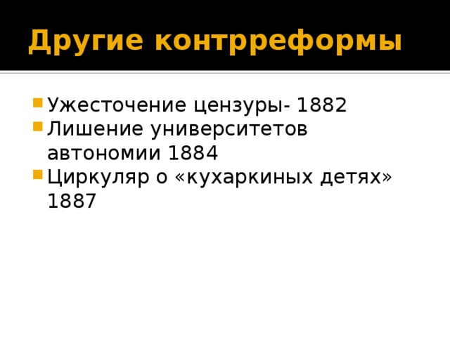 Другие контрреформы Ужесточение цензуры- 1882 Лишение университетов автономии 1884 Циркуляр о «кухаркиных детях» 1887 12 слайд - редакторы д.б. раскрывать псевдонимы авторов -1882 «Временные правила о печати» 1884-новый университетский устав ликвидировал автономию вузов. Усилен контроль за студентами и повышена плата за обучение. 1887 – циркуляр о кухаркиных детях.(дети прачек, лакеев, лавочников) Плата за обучение поднималась до 100 рублей в год в вузах(зарплата рабочего в год 200 руб)  