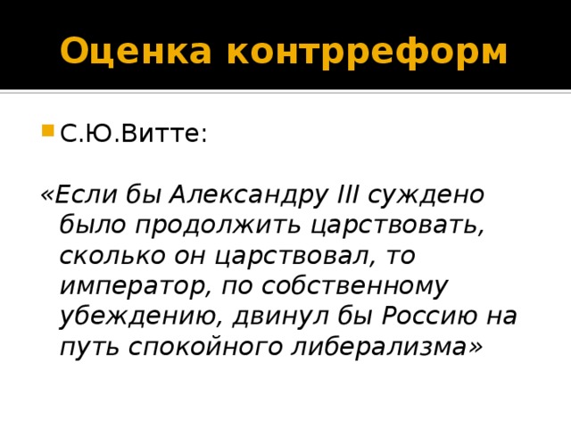 Оценка контрреформ С.Ю.Витте: «Если бы Александру III суждено было продолжить царствовать, сколько он царствовал, то император, по собственному убеждению, двинул бы Россию на путь спокойного либерализма» 14-15-16 слайды – оценка контрреформ, личности и правления Александра ш. Выводы: Экономические и политические реалии не позволяли Ал.3 вернуться к дореформенным временам. Хотя Победоносцев критиковал суд присяжных, гласность и состязательность суда, они остались неприкосновенными. Контрреформы с одной стороны не остановили процесса капитализации страны, но стремление не допустить подрыва принципа самодержавности с другой стороны, создавали основное противоречие в политической жизни России. Это оборачивалось застоем и внутренним параличом власти, бессилием мощного полицейского аппарата, с каждым годом приближая страну к революции.  