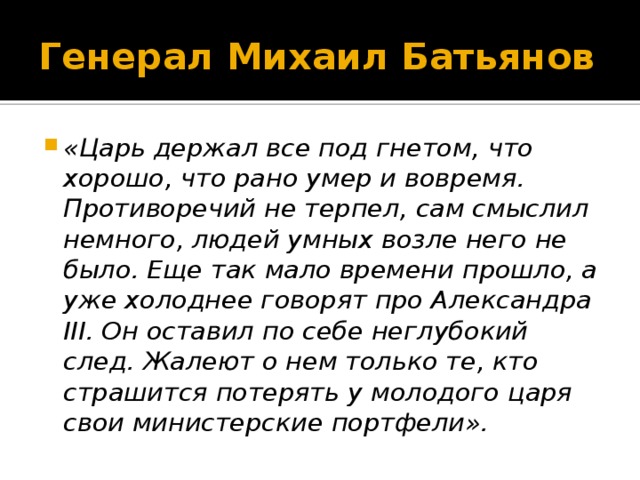 Генерал Михаил Батьянов «Царь держал все под гнетом, что хорошо, что рано умер и вовремя. Противоречий не терпел, сам смыслил немного, людей умных возле него не было. Еще так мало времени прошло, а уже холоднее говорят про Александра III. Он оставил по себе неглубокий след. Жалеют о нем только те, кто страшится потерять у молодого царя свои министерские портфели». 