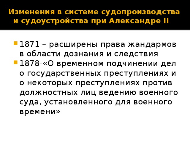  Изменения в системе судопроизводства и судоустройства при Александре II 1871 – расширены права жандармов в области дознания и следствия 1878-«О временном подчинении дел о государственных преступлениях и о некоторых преступлениях против должностных лиц ведению военного суда, установленного для военного времени» 4 слайд – надо отметить, что затормаживание реформ началось ещё при Александре II. Развитие народнического движения,«Охота на царя» народников-народовольцев дала свои результаты: 1871 – расширены права жандармов в области дознания и следствия, то есть были ограничены права судебных следователей по политическим делам. 1878 –после убийства народниками шефа жандармов генерала Мезенцева принят закон «О временном подчинении дел о государственных преступлениях и о некоторых преступлениях против должностных лиц ведению военного суда, установленного для военного времени».  