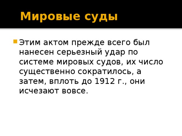  Мировые суды Этим актом прежде всего был нанесен серьезный удар по системе мировых судов, их число существенно сократилось, а затем, вплоть до 1912 г., они исчезают вовсе. 9 слайд - Этим актом прежде всего был нанесен серьезный удар по системе мировых судов, их число существенно сократилось, а затем, вплоть до 1912 г., они исчезают вовсе. В 1912 г. был принят закон о преобразовании местного суда, уничтоживший судебную власть земских начальников, заменивший их, а равно и городских судей мировыми судьями, выбираемыми земскими собраниями, даже с некоторым расширением пределов их полномочий. Мировая юстиция возродилась, но ненадолго.  