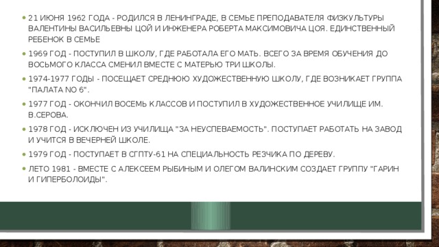 21 июня 1962 года - родился в Ленинграде, в семье преподавателя физкультуры Валентины Васильевны Цой и инженера Роберта Максимовича Цоя. Единственный ребенок в семье 1969 год - поступил в школу, где работала его мать. Всего за время обучения до восьмого класса сменил вместе с матерью три школы. 1974-1977 годы - посещает среднюю художественную школу, где возникает группа 