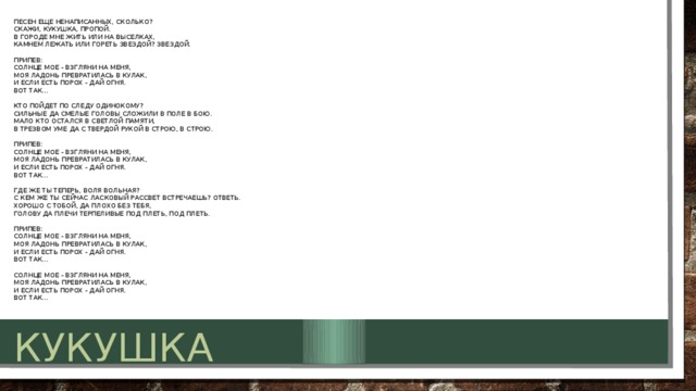 Песен еще ненаписанных, сколько?   Скажи, кукушка, пропой.  В городе мне жить или на выселках,   Камнем лежать или гореть звездой? Звездой.   Припев:  Солнце мое - взгляни на меня,   Моя ладонь превратилась в кулак,   И если есть порох - дай огня.  Вот так...   Кто пойдет по следу одинокому?   Сильные да смелые головы сложили в поле в бою.  Мало кто остался в светлой памяти,   В трезвом уме да с твердой рукой в строю, в строю.   Припев:  Солнце мое - взгляни на меня,   Моя ладонь превратилась в кулак,   И если есть порох - дай огня.  Вот так...   Где же ты теперь, воля вольная?   С кем же ты сейчас ласковый рассвет встречаешь? Ответь.  Хорошо с тобой, да плохо без тебя,   голову да плечи терпеливые под плеть, под плеть.   Припев:  Солнце мое - взгляни на меня,   Моя ладонь превратилась в кулак,   И если есть порох - дай огня.  Вот так...   Солнце мое - взгляни на меня,   Моя ладонь превратилась в кулак,   И если есть порох - дай огня.  Вот так... кукушка 