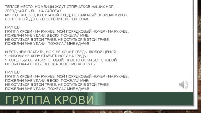 Теплое место, но улицы ждут отпечатков наших ног.  Звездная пыль - на сапогах.  Мягкое кресло, клетчатый плед, не нажатый вовремя курок.  Солнечный день - в ослепительных снах.   Припев:  Группа крови - на рукаве, мой порядковый номер - на рукаве,  Пожелай мне удачи в бою, пожелай мне:  Не остаться в этой траве, не остаться в этой траве.  Пожелай мне удачи, пожелай мне удачи!   И есть чем платить, но я не хочу победы любой ценой.  Я никому не хочу ставить ногу на грудь.  Я хотел бы остаться с тобой, просто остаться с тобой,  Но высокая в небе звезда зовет меня в путь.   Припев:  Группа крови - на рукаве, мой порядковый номер - на рукаве,  Пожелай мне удачи в бою, пожелай мне:  Не остаться в этой траве, не остаться в этой траве.  Пожелай мне удачи, пожелай мне удачи!  Группа крови 