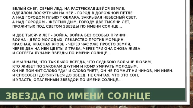 Белый снег, серый лед, на растрескавшейся земле.  Одеялом лоскутным на ней - город в дорожной петле.  А над городом плывут облака, закрывая небесный свет.  А над городом - желтый дым, городу две тысячи лет,  Прожитых под светом Звезды по имени Солнце...   И две тысячи лет - война, война без особых причин.  Война - дело молодых, лекарство против морщин.  Красная, красная кровь - через час уже просто земля,  Через два на ней цветы и трава, через три она снова жива  И согрета лучами Звезды по имени Солнце...   И мы знаем, что так было всегда, что Судьбою больше любим,  Кто живет по законам другим и кому умирать молодым.  Он не помнит слово 