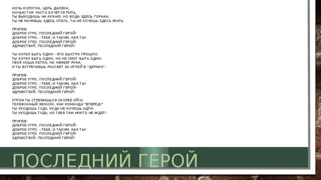 Ночь коротка, цель далека;   Ночью так часто хочется пить,  Ты выходишь на кухню, но вода здесь горька;  Ты не можешь здесь спать, ты не хочешь здесь жить.   Припев:  Доброе утро, последний герой!   Доброе утро, - тебе, и таким, как ты!   Доброе утро, последний герой!   Здравствуй, последний герой!   Ты хотел быть один - это быстро прошло,   Ты хотел быть один, но не смог быть один.  Твоя ноша легка, но немеет рука;   И ты встречаешь рассвет за игрой в 