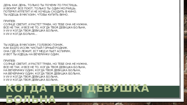 День как день, только ты почему-то грустишь.  И вокруг все поют, только ты один молчишь.  Потерял аппетит и не хочешь сходить в кино.  Ты идешь в магазин, чтобы купить вино.   Припев:  Солнце светит, и растет трава, но тебе она не нужна.  Все не так, и все не то, когда твоя девушка больна,   У-уу-у когда твоя девушка больна,  У-уу-у когда больна...    Ты идешь в магазин, головою поник,  Как будто иссяк чистый горный родник.  Она где-то лежит, ест мед и пьет аспирин,  И вот ты идешь на вечеринку один.   Припев:  Солнце светит, и растет трава, но тебе она не нужна.  Все не так, и все не то, когда твоя девушка больна,   На вечеринку один, когда твоя девушка больна,  На вечеринку один, когда твоя девушка больна,  У-уу-у когда твоя девушка больна,  У-уу-у когда твоя девушка больна.  Когда твоя девушка больна 