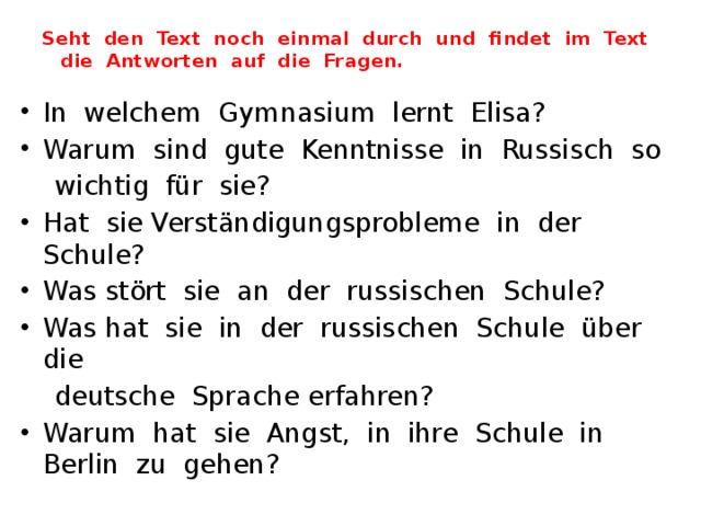 Seht den Text noch einmal durch und findet im Text  die Antworten auf die Fragen. In welchem Gymnasium lernt Elisa? Warum sind gute Kenntnisse in Russisch so  wichtig für sie? Hat sie Verständigungsprobleme in der Schule? Was stört sie an der russischen Schule? Was hat sie in der russischen Schule über die  deutsche Sprache erfahren? Warum hat sie Angst, in ihre Schule in Berlin zu gehen? 