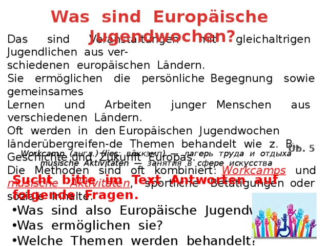Was sind Europäische Jugendwochen? Das sind Veranstaltungen mit gleichaltrigen Jugendlichen aus ver- schiedenen europäischen Ländern. Sie ermöglichen die persönliche Begegnung sowie gemeinsames Lernen und Arbeiten junger Menschen aus verschiedenen Ländern. Oft werden in den Europäischen Jugendwochen länderübergreifen-de Themen behandelt wie z. B., Geschichte und Zukunft Europas. Die Methoden sind oft kombiniert: Workcamps und musische Aktivitäten , sportliche Betätigungen oder soziale Inhalte. Üb. 5 Workcamp (англ.) (lies: вёккэмп) — лагерь труда и отдыха musische Aktivitäten — занятия в сфере искусства Sucht bitte im Text Antworten auf folgende Fragen. Was sind also Europäische Jugendwochen? Was ermöglichen sie? Welche Themen werden behandelt? 