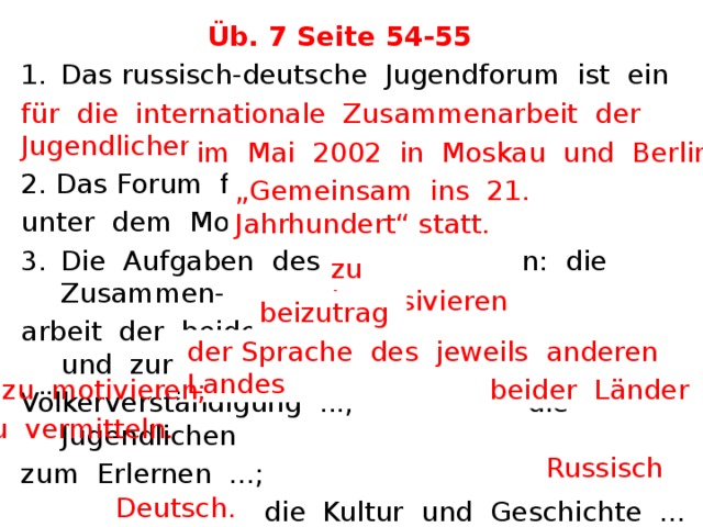 Üb. 7 Seite 54-55 Das russisch-deutsche Jugendforum ist ein Beispiel  ... . 2. Das Forum fand ... unter dem Motto „.... “ statt. Die Aufgaben des Forums waren: die Zusammen- arbeit der beiden Länder ... und zur Völkerverständigung ...; die Jugendlichen zum Erlernen ...;  die Kultur und Geschichte ... . Während des Forums sprach man sowohl ... als auch ... . für die internationale Zusammenarbeit der Jugendlichen. im Mai 2002 in Moskau und Berlin „ Gemeinsam ins 21. Jahrhundert“ statt. zu intensivieren beizutragen; der Sprache des jeweils anderen Landes zu motivieren; beider Länder zu vermitteln. Russisch  Deutsch. 