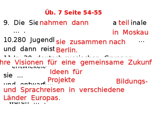 Üb. 7 Seite 54-55 nahmen dann teil 9. Die Sieger ... am Finale ... . 280 Jugendliche trafen sich zuerst ... und dann reisten ... . In 20 deutsch-russischen Gruppen entwickelten sie ... und entwarfen .. . 12. Die Preise für die Gewinner waren ... .  in Moskau sie zusammen nach Berlin. ihre Visionen für eine gemeinsame Zukunft  Ideen für Projekte Bildungs- und Sprachreisen in verschiedene Länder Europas. 