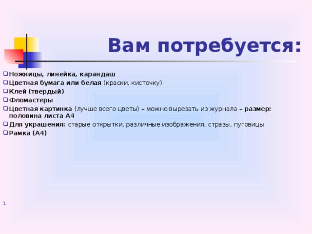 Вам потребуется: Ножницы, линейка, карандаш Цветная бумага или белая (краски, кисточку) Клей (твердый) Фломастеры Цветная картинка (лучше всего цветы) – можно вырезать из журнала – размер: половина листа А4 Для украшения: старые открытки, различные изображения, стразы, пуговицы Рамка (А4)  