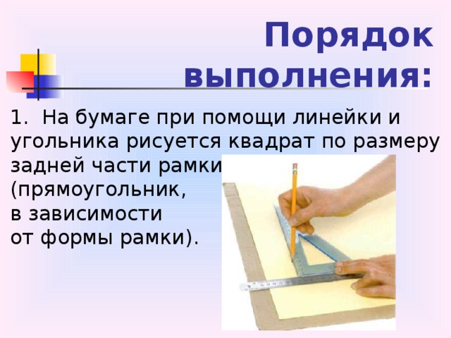Порядок выполнения: 1.  На бумаге при помощи линейки и угольника рисуется квадрат по размеру задней части рамки (прямоугольник, в зависимости от формы рамки).  