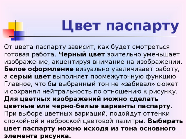 Цвет паспарту От цвета паспарту зависит, как будет смотреться готовая работа. Черный цвет зрительно уменьшает изображение, акцентируя внимание на изображении. Белое  оформление визуально увеличивает работу, а серый цвет выполняет промежуточную функцию. Главное, что бы выбранный тон не «забивал» сюжет и сохранял нейтральность по отношению к рисунку. Для цветных изображений можно сделать цветные или черно-белые варианты паспарту . При выборе цветных вариаций, подойдут оттенки спокойной и неброской цветовой палитры. Выбирать цвет паспарту можно исходя из тона основного элемента рисунка.  