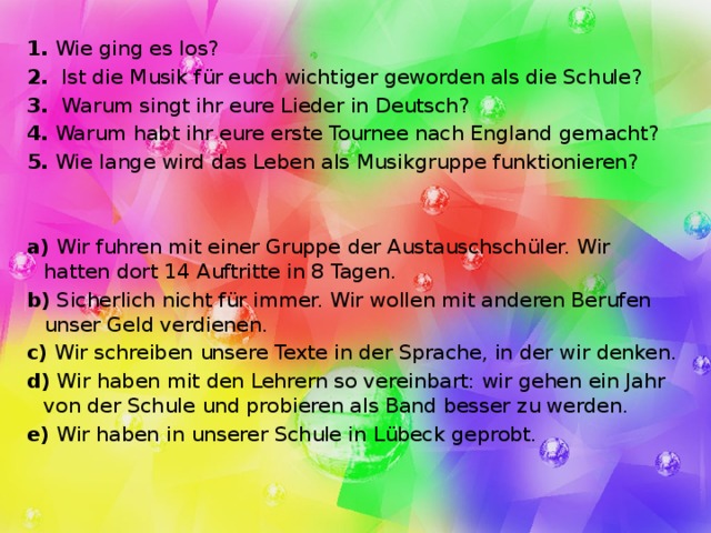 1. Wie ging es los? 2. Ist die Musik für euch wichtiger geworden als die Schule? 3. Warum singt ihr eure Lieder in Deutsch? 4. Warum habt ihr eure erste Tournee nach England gemacht? 5. Wie lange wird das Leben als Musikgruppe funktionieren? a) Wir fuhren mit einer Gruppe der Austauschschüler. Wir hatten dort 14 Auftritte in 8 Tagen. b) Sicherlich nicht für immer. Wir wollen mit anderen Berufen unser Geld verdienen. c) Wir schreiben unsere Texte in der Sprache, in der wir denken. d) Wir haben mit den Lehrern so vereinbart: wir gehen ein Jahr von der Schule und probieren als Band besser zu werden. e) Wir haben in unserer Schule in Lübeck geprobt. 