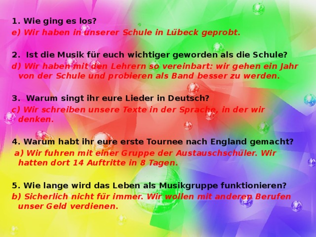 1. Wie ging es los? e) Wir haben in unserer Schule in Lübeck geprobt.  2. Ist die Musik für euch wichtiger geworden als die Schule? d) Wir haben mit den Lehrern so vereinbart: wir gehen ein Jahr von der Schule und probieren als Band besser zu werden.  3. Warum singt ihr eure Lieder in Deutsch? c) Wir schreiben unsere Texte in der Sprache, in der wir denken.  4. Warum habt ihr eure erste Tournee nach England gemacht?  a) Wir fuhren mit einer Gruppe der Austauschschüler. Wir hatten dort 14 Auftritte in 8 Tagen.  5. Wie lange wird das Leben als Musikgruppe funktionieren? b) Sicherlich nicht für immer. Wir wollen mit anderen Berufen unser Geld verdienen.  