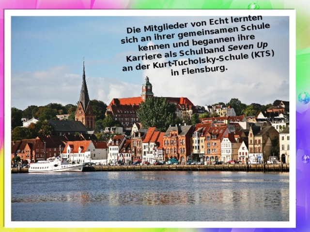 Die Mitglieder von Echt lernten sich an ihrer gemeinsamen Schule kennen und begannen ihre Karriere als Schulband Seven Up an der Kurt-Tucholsky-Schule (KTS) in Flensburg. 
