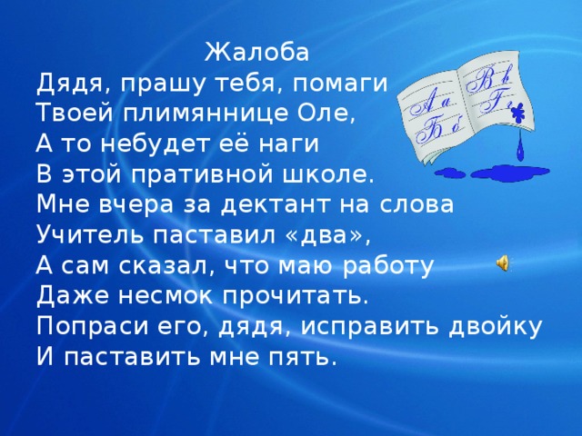  Жалоба  Дядя, прашу тебя, помаги  Твоей плимяннице Оле,  А то небудет её наги  В этой пративной школе.  Мне вчера за дектант на слова  Учитель паставил «два»,  А сам сказал, что маю работу  Даже несмок прочитать.  Попраси его, дядя, исправить двойку  И паставить мне пять. 
