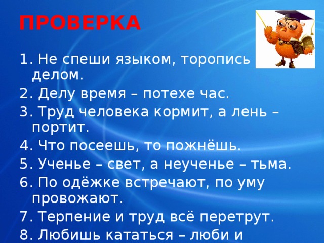 ПРОВЕРКА 1. Не спеши языком, торопись делом. 2. Делу время – потехе час. 3. Труд человека кормит, а лень – портит. 4. Что посеешь, то пожнёшь. 5. Ученье – свет, а неученье – тьма. 6. По одёжке встречают, по уму провожают. 7. Терпение и труд всё перетрут. 8. Любишь кататься – люби и саночки возить. 
