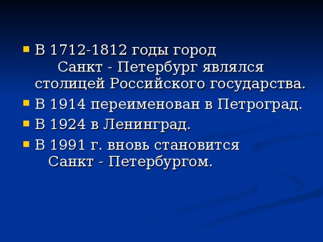 В 1712-1812 годы город Санкт - Петербург являлся столицей Российского государства. В 1914 переименован в Петроград. В 1924 в Ленинград. В 1991 г. вновь становится Санкт - Петербургом.   
