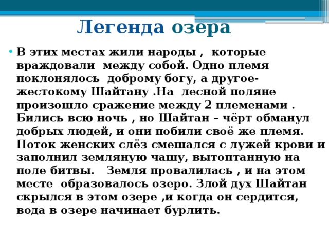   Легенда озера В этих местах жили народы , которые враждовали между собой. Одно племя поклонялось доброму богу, а другое- жестокому Шайтану .На лесной поляне произошло сражение между 2 племенами . Бились всю ночь , но Шайтан – чёрт обманул добрых людей, и они побили своё же племя. Поток женских слёз смешался с лужей крови и заполнил земляную чашу, вытоптанную на поле битвы. Земля провалилась , и на этом месте образовалось озеро. Злой дух Шайтан скрылся в этом озере ,и когда он сердится, вода в озере начинает бурлить. 