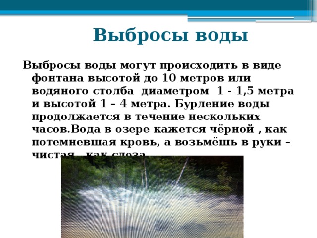  Выбросы воды Выбросы воды могут происходить в виде фонтана высотой до 10 метров или водяного столба диаметром 1 - 1,5 метра и высотой 1 – 4 метра. Бурление воды продолжается в течение нескольких часов.Вода в озере кажется чёрной , как потемневшая кровь, а возьмёшь в руки – чистая , как слеза. 