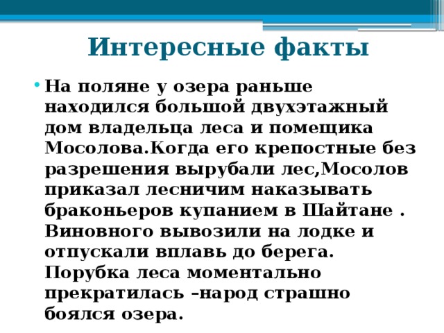  Интересные факты На поляне у озера раньше находился большой двухэтажный дом владельца леса и помещика Мосолова.Когда его крепостные без разрешения вырубали лес,Мосолов приказал лесничим наказывать браконьеров купанием в Шайтане . Виновного вывозили на лодке и отпускали вплавь до берега. Порубка леса моментально прекратилась –народ страшно боялся озера. 