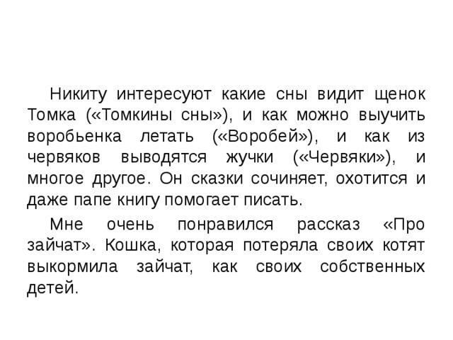  Никиту интересуют какие сны видит щенок Томка («Томкины сны»), и как можно выучить воробьенка летать («Воробей»), и как из червяков выводятся жучки («Червяки»), и многое другое. Он сказки сочиняет, охотится и даже папе книгу помогает писать.  Мне очень понравился рассказ «Про зайчат». Кошка, которая потеряла своих котят выкормила зайчат, как своих собственных детей. 