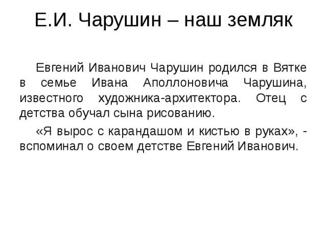 Е.И. Чарушин – наш земляк    Евгений Иванович Чарушин родился в Вятке в семье Ивана Аполлоновича Чарушина, известного художника-архитектора. Отец с детства обучал сына рисованию.  «Я вырос с карандашом и кистью в руках», - вспоминал о своем детстве Евгений Иванович. 