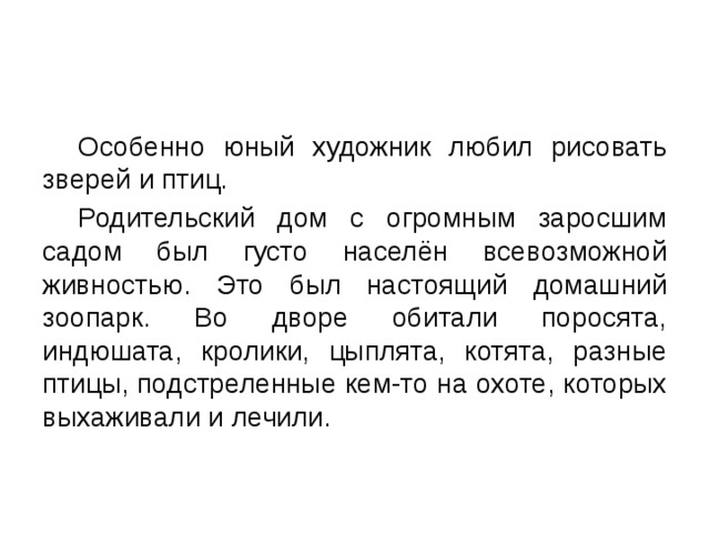  Особенно юный художник любил рисовать зверей и птиц.  Родительский дом с огромным заросшим садом был густо населён всевозможной живностью. Это был настоящий домашний зоопарк. Во дворе обитали поросята, индюшата, кролики, цыплята, котята, разные птицы, подстреленные кем-то на охоте, которых выхаживали и лечили. 