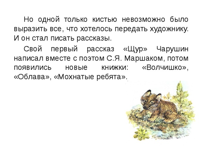  Но одной только кистью невозможно было выразить все, что хотелось передать художнику. И он стал писать рассказы.  Свой первый рассказ «Щур» Чарушин написал вместе с поэтом С.Я. Маршаком, потом появились новые книжки: «Волчишко», «Облава», «Мохнатые ребята». 