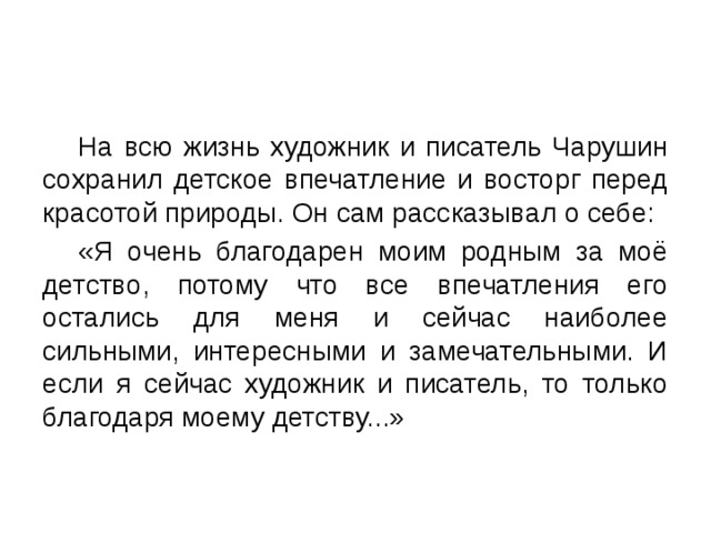  На всю жизнь художник и писатель Чарушин сохранил детское впечатление и восторг перед красотой природы. Он сам рассказывал о себе:  «Я очень благодарен моим родным за моё детство, потому что все впечатления его остались для меня и сейчас наиболее сильными, интересными и замечательными. И если я сейчас художник и писатель, то только благодаря моему детству...» 