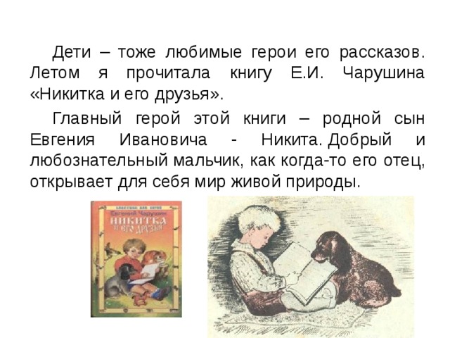  Дети – тоже любимые герои его рассказов. Летом я прочитала книгу Е.И. Чарушина «Никитка и его друзья».  Главный герой этой книги – родной сын Евгения Ивановича - Никита. Добрый и любознательный мальчик, как когда-то его отец, открывает для себя мир живой природы. 