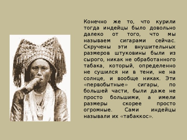 Конечно же то, что курили тогда индейцы было довольно далеко от того, что мы называем сигарами сейчас. Скручены эти внушительных размеров штуковины были из сырого, никак не обработанного табака, который, определенно не сушился ни в тени, не на солнце, и вообще никак. Эти «первобытные» сигары, по большей части, были даже не просто большими, а имели размеры скорее просто огромные. Сами индейцы называли их «табаккос». 