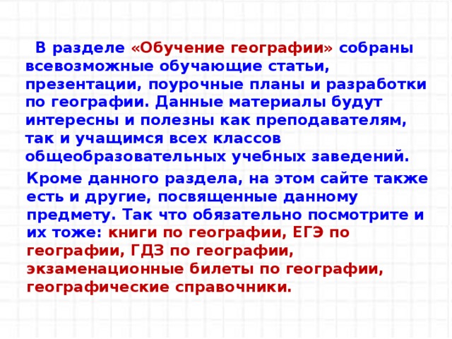    В разделе «Обучение географии» собраны всевозможные обучающие статьи, презентации, поурочные планы и разработки по географии. Данные материалы будут интересны и полезны как преподавателям, так и учащимся всех классов общеобразовательных учебных заведений.   Кроме данного раздела, на этом сайте также есть и другие, посвященные данному предмету. Так что обязательно посмотрите и их тоже: книги по географии, ЕГЭ по географии, ГДЗ по географии, экзаменационные билеты по географии, географические справочники. 