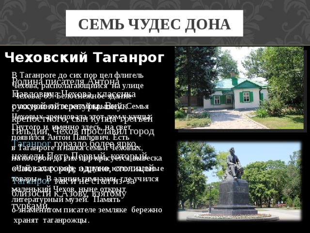 СЕМЬ ЧУДЕС ДОНА Чеховский Таганрог   В Таганроге до сих пор цел флигель Чехова, располагающийся  на улице  Чехова, 69. Белоснежное здание с аккуратной зеленой крышей. Семья Чеховых арендовала этот дом у купца Гнутого и, именно здесь, на свет появился Антон Павлович. Есть в Таганроге и лавка семьи Чеховых, на которой до сих пор красуется вывеска «Чай, сахар, кофе и другие колониальные товары». В здании гимназии, где учился маленький Чехов, ныне открыт литературный музей.  Память о знаменитом писателе земляке  бережно  хранят  таганрожцы . Родина писателя Антона Павловича Чехова, классика русской литературы. Внук крепостного, сын купца третьей гильдии, Чехов прославил город Таганрог гораздо более ярко, нежели Петр Первый, который основал город, однако, столицей Таганрог так и не стал из-за близости к Азову, взятому турками.  