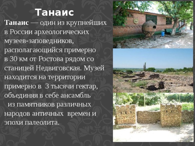 Танаис   Танаис — один из крупнейших в России археологических музеев-заповедников, располагающийся примерно в 30 км от Ростова рядом со станицей Недвиговская. Музей находится на территории примерно в  3 тысячи гектар, объединяя в себе ансамбль   из памятников различных народов античных  времен и эпохи палеолита. 