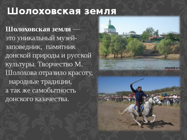   Шолоховская земля Шолоховская земля — это уникальный музей-заповедник,  памятник донской природы и русской культуры. Творчество М. Шолохова отразило красоту,   народные традиции, а так же самобытность донского казачества. 