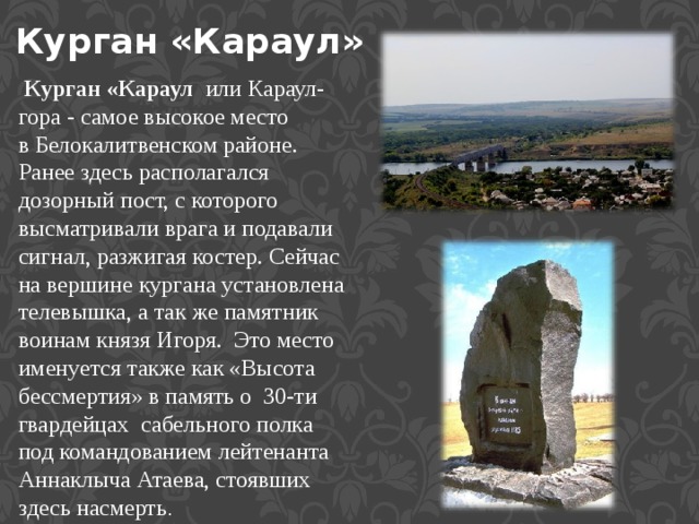 Курган «Караул»   Курган «Караул   или Караул-гора - самое высокое место в Белокалитвенском районе. Ранее здесь располагался дозорный пост, с которого высматривали врага и подавали сигнал, разжигая костер. Сейчас на вершине кургана установлена телевышка, а так же памятник воинам князя Игоря.  Это место именуется также как «Высота бессмертия» в память о  30-ти гвардейцах  сабельного полка под командованием лейтенанта Аннаклыча Атаева, стоявших здесь насмерть . 