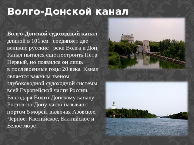 Волго-Донской канал Волго-Донской судоходный канал длиной в 101 км.  соединяет две великие русские   реки Волга и Дон, Канал пытался еще построить Петр Первый, но появился он лишь в послевоенные годы 20 века. Канал является важным звеном глубоководной судоходной системы всей Европейской части России. Благодаря Волго-Донскому каналу Ростов-на-Дону часто называют портом 5 морей, включая Азовское, Черное, Каспийское, Балтийское и Белое море. 