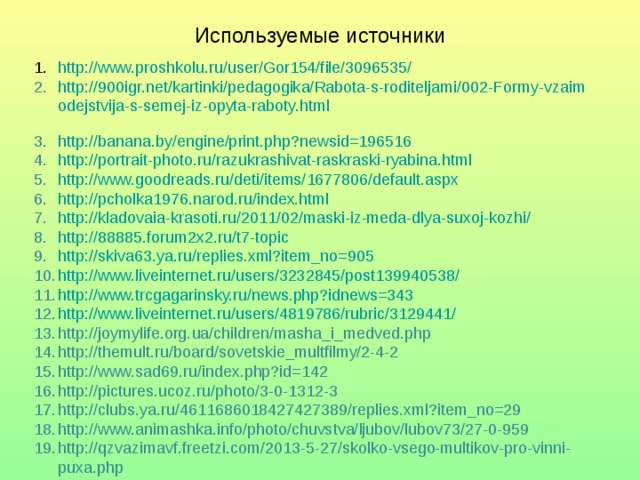 Используемые источники http://www.proshkolu.ru/user/Gor154/file/3096535/ http://900igr.net/kartinki/pedagogika/Rabota-s-roditeljami/002-Formy-vzaimodejstvija-s-semej-iz-opyta-raboty.html  http://banana.by/engine/print.php?newsid=196516 http://portrait-photo.ru/razukrashivat-raskraski-ryabina.html http://www.goodreads.ru/deti/items/1677806/default.aspx http://pcholka1976.narod.ru/index.html http://kladovaia-krasoti.ru/2011/02/maski-iz-meda-dlya-suxoj-kozhi/ http://88885.forum2x2.ru/t7-topic http://skiva63.ya.ru/replies.xml?item_no=905 http://www.liveinternet.ru/users/3232845/post139940538/ http://www.trcgagarinsky.ru/news.php?idnews=343 http://www.liveinternet.ru/users/4819786/rubric/3129441/ http://joymylife.org.ua/children/masha_i_medved.php http://themult.ru/board/sovetskie_multfilmy/2-4-2 http://www.sad69.ru/index.php?id=142 http://pictures.ucoz.ru/photo/3-0-1312-3 http://clubs.ya.ru/4611686018427427389/replies.xml?item_no=29 http://www.animashka.info/photo/chuvstva/ljubov/lubov73/27-0-959 http://qzvazimavf.freetzi.com/2013-5-27/skolko-vsego-multikov-pro-vinni-puxa.php 