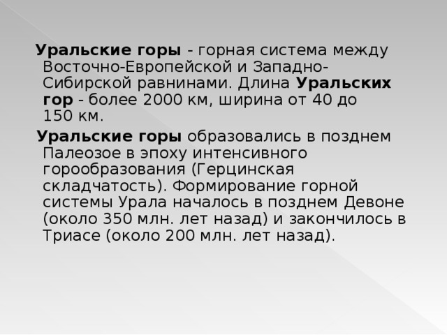  Уральские горы - горная система между Восточно-Европейской и Западно-Сибирской равнинами. Длина Уральских гор - более 2000 км, ширина от 40 до 150 км.  Уральские горы образовались в позднем Палеозое в эпоху интенсивного горообразования (Герцинская складчатость). Формирование горной системы Урала началось в позднем Девоне (около 350 млн. лет назад) и закончилось в Триасе (около 200 млн. лет назад). 