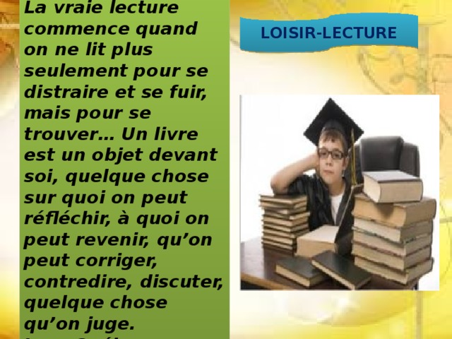 La vraie lecture commence quand on ne lit plus seulement pour se distraire et se fuir, mais pour se trouver… Un livre est un objet devant soi, quelque chose sur quoi on peut réfléchir, à quoi on peut revenir, qu’on peut corriger, contredire, discuter, quelque chose qu’on juge.  Jean Guéhenno LOISIR-LECTURE 