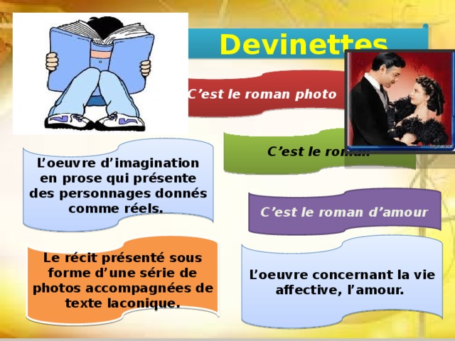 Devinettes C’est le roman photo C’est le roman L’oeuvre d’imagination en prose qui présente des personnages donnés comme réels.   C’est le roman d’amour L’oeuvre concernant la vie affective, l’amour.   Le récit présenté sous forme d’une série de photos accompagnées de texte laconique. 