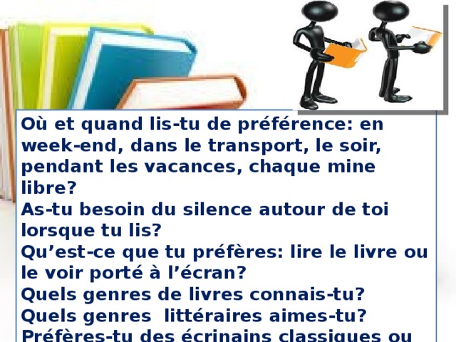 Où et quand lis-tu de préférence: en week-end, dans le transport, le soir, pendant les vacances, chaque mine libre?  As-tu besoin du silence autour de toi lorsque tu lis?  Qu’est-ce que tu préfères: lire le livre ou le voir porté à l’écran?  Quels genres de livres connais-tu?  Quels genres  littéraires aimes-tu?  Préfères-tu des écrinains classiques ou contemporains?  Qui est ton écrivain préféré? 