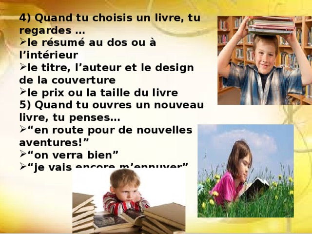 4) Quand tu choisis un livre, tu regardes … le résumé au dos ou à l’intérieur le titre, l’auteur et le design de la couverture le prix ou la taille du livre 5) Quand tu ouvres un nouveau livre, tu penses… “ en route pour de nouvelles aventures!” “ on verra bien” “ je vais encore m’ennuyer”   
