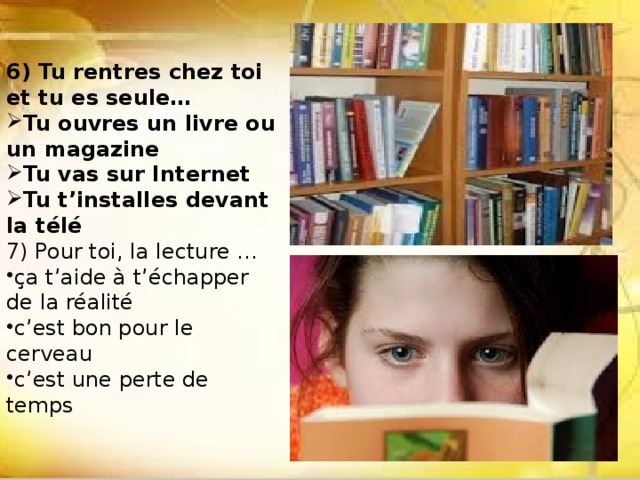 6) Tu rentres chez toi et tu es seule… Tu ouvres un livre ou un magazine Tu vas sur Internet Tu t’installes devant la télé 7) Pour toi, la lecture … ça t’aide à t’échapper de la réalité c’est bon pour le cerveau c’est une perte de temps 