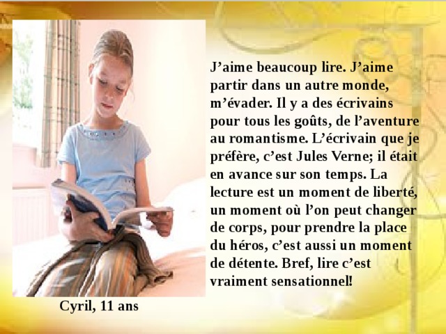 J’aime beaucoup lire. J’aime partir dans un autre monde, m’évader. Il y a des écrivains pour tous les goûts, de l’aventure au romantisme. L’écrivain que je préfère, c’est Jules Verne; il était en avance sur son temps. La lecture est un moment de liberté, un moment où l’on peut changer de corps, pour prendre la place du héros, c’est aussi un moment de détente. Bref, lire c’est vraiment sensationnel! Cyril, 11 ans 